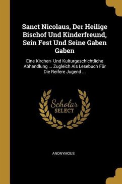 Sanct Nicolaus, Der Heilige Bischof Und Kinderfreund, Sein Fest Und Seine Gaben Gaben: Eine Kirchen- Und Kulturgeschichtliche Abhandlung ... Zugleich - Anonymous