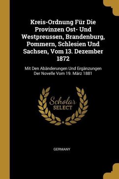 Kreis-Ordnung Für Die Provinzen Ost- Und Westpreussen, Brandenburg, Pommern, Schlesien Und Sachsen, Vom 13. Dezember 1872: Mit Den Abänderungen Und Er