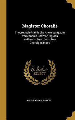 Magister Choralis: Theoretisch-Praktische Anweisung Zum Verständnis Und Vortrag Des Authentischen Römischen Choralgesanges