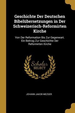 Geschichte Der Deutschen Bibelübersetzungen in Der Schweizerisch-Reformirten Kirche: Von Der Reformation Bis Zur Gegenwart. Ein Beitrag Zur Geschichte