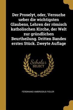 Der Proselyt, Oder, Versuche Ueber Die Wichtigsten Glaubens, Lehren Der Römisch Katholischen Kirche, Der Welt Zur Gründlichen Beurtheilung. Dritten Ba - Fidler, Ferdinand Ambrosius