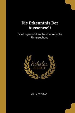 Die Erkenntnis Der Aussenwelt: Eine Logisch-Erkenntnistheoretische Untersuchung - Freytag, Willy