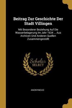 Beitrag Zur Geschichte Der Stadt Villingen: Mit Besonderer Beziehung Auf Die Wasserbelagerung Im Jahr 1634 ... Aus Archiven Und Anderen Quellen Zusamm - Anonymous