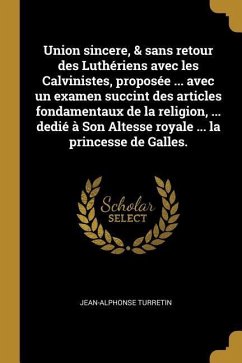 Union sincere, & sans retour des Luthériens avec les Calvinistes, proposée ... avec un examen succint des articles fondamentaux de la religion, ... de