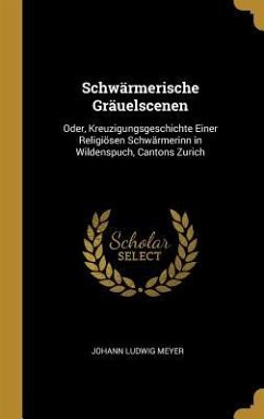 Schwärmerische Gräuelscenen: Oder, Kreuzigungsgeschichte Einer Religiösen Schwärmerinn in Wildenspuch, Cantons Zurich