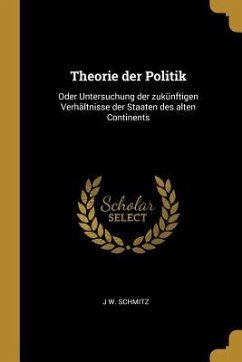 Theorie Der Politik: Oder Untersuchung Der Zukünftigen Verhältnisse Der Staaten Des Alten Continents - Schmitz, J. W.