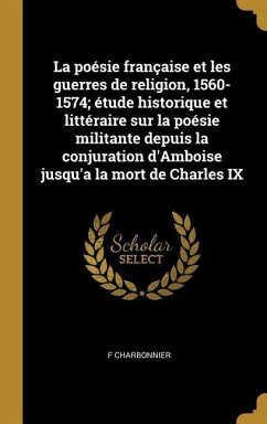 La poésie française et les guerres de religion, 1560-1574; étude historique et littéraire sur la poésie militante depuis la conjuration d'Amboise jusq - Charbonnier, F.