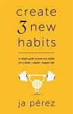 Create 3 New Habits: A simple guide to form new habits for a better, simpler, happier life