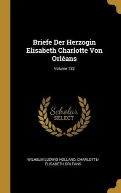 Briefe Der Herzogin Elisabeth Charlotte Von Orléans; Volume 132 - Holland, Wilhelm Ludwig; Orleans, Charlotte-Elisabeth