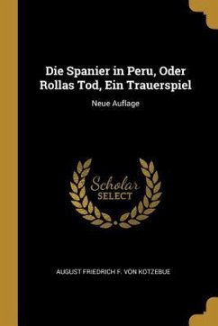 Die Spanier in Peru, Oder Rollas Tod, Ein Trauerspiel: Neue Auflage - Kotzebue, August Friedrich F. von