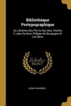 Bibliothèque Protypographique: Ou Librairies Des Fils Du Roi Jean, Charles V, Jean De Berri, Philippe De Bourgogne Et Les Siens - Barrois, Joseph