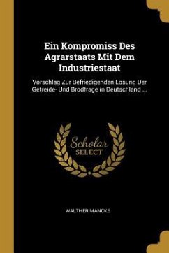 Ein Kompromiss Des Agrarstaats Mit Dem Industriestaat: Vorschlag Zur Befriedigenden Lösung Der Getreide- Und Brodfrage in Deutschland ...