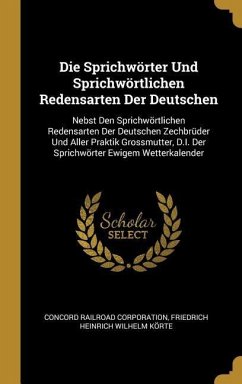 Die Sprichwörter Und Sprichwörtlichen Redensarten Der Deutschen: Nebst Den Sprichwörtlichen Redensarten Der Deutschen Zechbrüder Und Aller Praktik Gro - Corporation, Concord Railroad; Korte, Friedrich Heinrich Wilhelm