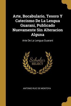 Arte, Bocabulario, Tesoro Y Catecismo De La Lengua Guarani, Publicado Nuevamente Sin Alteracion Alguna: Arte De La Lengua Guarani