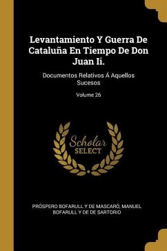 Levantamiento Y Guerra De Cataluña En Tiempo De Don Juan Ii.: Documentos Relativos Á Aquellos Sucesos; Volume 26