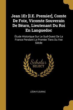 Jean 1Er [I.E. Premier], Comte De Foix, Vicomte Souverain De Béarn, Lieutenant Du Roi En Languedoc: Étude Historique Sur Le Sud-Ouest De La France Pen