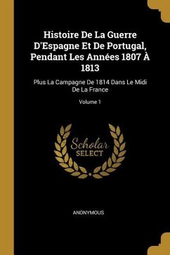 Histoire De La Guerre D'Espagne Et De Portugal, Pendant Les Années 1807 À 1813: Plus La Campagne De 1814 Dans Le Midi De La France; Volume 1 - Anonymous