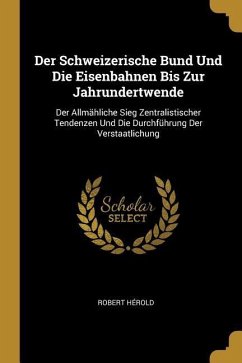 Der Schweizerische Bund Und Die Eisenbahnen Bis Zur Jahrundertwende: Der Allmähliche Sieg Zentralistischer Tendenzen Und Die Durchführung Der Verstaat - Herold, Robert