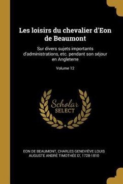 Les loisirs du chevalier d'Eon de Beaumont: Sur divers sujets importants d'administrations, etc. pendant son séjour en Angleterre; Volume 12