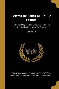Lettres De Louis Xi, Roi De France: Publiées D'après Les Originaux Pour La Société De L'histoire De France; Volume 10