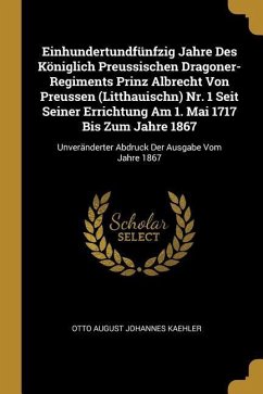 Einhundertundfünfzig Jahre Des Königlich Preussischen Dragoner-Regiments Prinz Albrecht Von Preussen (Litthauischn) Nr. 1 Seit Seiner Errichtung Am 1. - Kaehler, Otto August Johannes