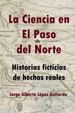 La Ciencia En El Paso del Norte: Historias Ficticias de Hechos Reales - Lopez Gallardo, Jorge Alberto