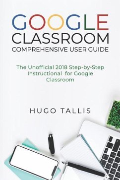 Google Classroom Comprehensive User Guide: The Unofficial 2018 Step-by-Step Instructional for Google Classroom - Tallis, Hugo