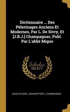 Dictionnaire ... Des Pèlerinages Anciens Et Modernes, Par L. De Sivry, Et [J.B.J.] Champagnac, Publ. Par L'abbé Migne