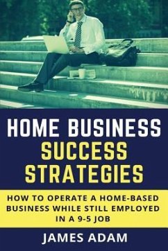 Home Business Success Strategies: How to Operate a Home-Based Business While Still Employed in a 9-5 Job - Adam, James