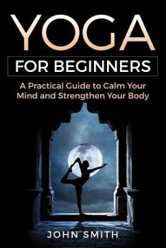 Yoga for Beginners: A Practical Guide to Calm Your Mind and Strengthen Your Body - Smith, John