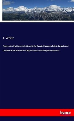 Progressive Problems in Arithmetic for Fourth Classes in Public Schools and Candidates for Entrance to High Schools and Collegiate Institutes - White, J.