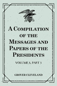 A Compilation of the Messages and Papers of the Presidents : Volume 8, part 3: Grover Cleveland, First Term (eBook, ePUB) - Cleveland, Grover