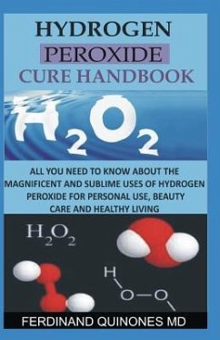 Hydrogen Peroxide Cure Handbook: All You Need to Know about the Magnificent and Sublime Uses of Hydrogen Peroxide for Personal Use, Beauty Care and He - Quinones M. D., Ferdinand