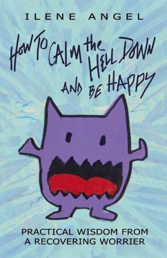 How to Calm the Hell Down and Be Happy: Practical Wisdom from a Recovering Worrier Volume 1 - Angel, Ilene