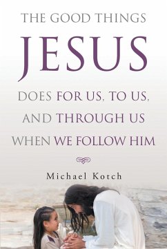 The Good Things Jesus Does For Us, To Us, And Through Us When We Follow Him - Kotch, Michael