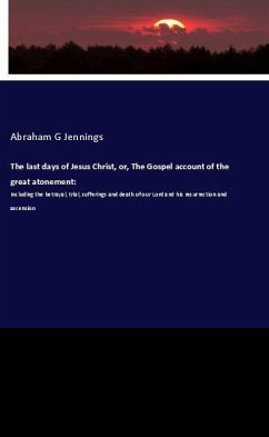 The last days of Jesus Christ, or, The Gospel account of the great atonement: - Jennings, Abraham G