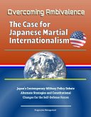 Overcoming Ambivalence: The Case for Japanese Martial Internationalism - Japan's Contemporary Military Policy Debate, Alternate Strategies and Constitutional Changes for the Self-Defense Forces (eBook, ePUB)
