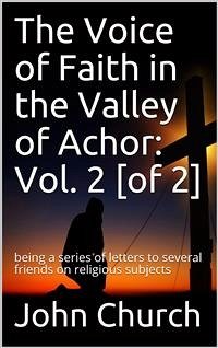 The Voice of Faith in the Valley of Achor: Vol. 2 [of 2] / being a series of letters to several friends on religious subjects (eBook, PDF) - Church, John
