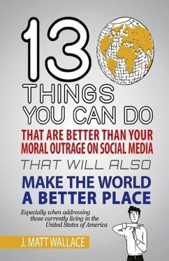 13 Things You Can Do That Are Better Than Your Moral Outrage on Social Media That Will Also Make the World a Better Place: Volume 1 - Wallace, J. Matt