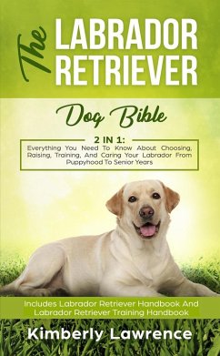 Cover The Labrador Retriever Dog Bible: Everything You Need To Know About Choosing, Raising, Training, And Caring Your Labrador From Puppyhood To Senior Years (eBook, ePUB)