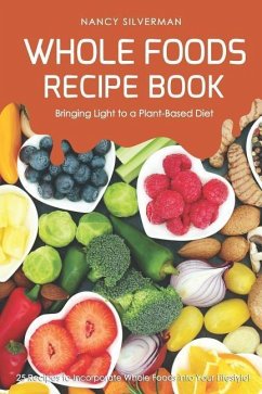 Whole Foods Recipe Book - Bringing Light to a Plant-Based Diet: 25 Recipes to Incorporate Whole Foods Into Your Lifestyle! - Silverman, Nancy