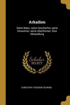 Arkadien: Seine Natur, Seine Geschichte, Seine Einwohner, Seine Alterthümer. Eine Abhandlung - Schwab, Christoph Theodor