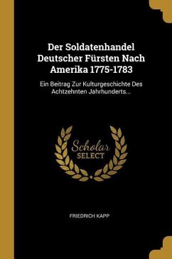 Der Soldatenhandel Deutscher Fürsten Nach Amerika 1775-1783: Ein Beitrag Zur Kulturgeschichte Des Achtzehnten Jahrhunderts...
