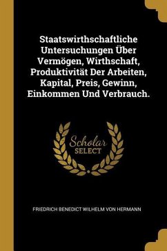Staatswirthschaftliche Untersuchungen Über Vermögen, Wirthschaft, Produktivität Der Arbeiten, Kapital, Preis, Gewinn, Einkommen Und Verbrauch.