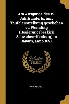 Am Ausgange Des 19. Jahrhunderts, Eine Teufelaustreibung Geschehen Zu Wemding (Regierungsbezkirk Schwaben-Neuburg) in Bayern, Anno 1891. - Anonymous