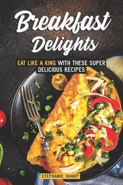 Breakfast Delights: Eat Like a King with These Super Delicious Recipes - Sharp, Stephanie