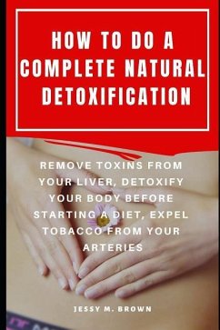 How to Do a Complete Natural Detoxification: Remove Toxins from Your Liver, Detoxify Your Body Before Starting a Diet, Expel Tobacco from Your Arterie - Brown, Jessy M.