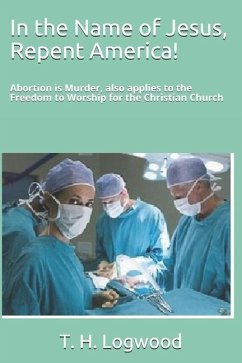 In the Name of Jesus, Repent America!: Abortion is Murder, also applies to the Freedom to Worship for the Christian Church - Logwood, T. H.