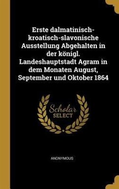 Erste Dalmatinisch-Kroatisch-Slavonische Ausstellung Abgehalten in Der Königl. Landeshauptstadt Agram in Dem Monaten August, September Und Oktober 186 - Anonymous