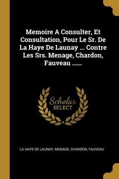 Memoire A Consulter, Et Consultation, Pour Le Sr. De La Haye De Launay ... Contre Les Srs. Menage, Chardon, Fauveau ...... - Menage; Chardon